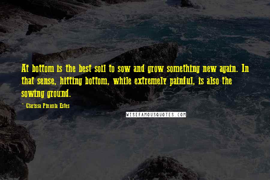 Clarissa Pinkola Estes Quotes: At bottom is the best soil to sow and grow something new again. In that sense, hitting bottom, while extremely painful, is also the sowing ground.