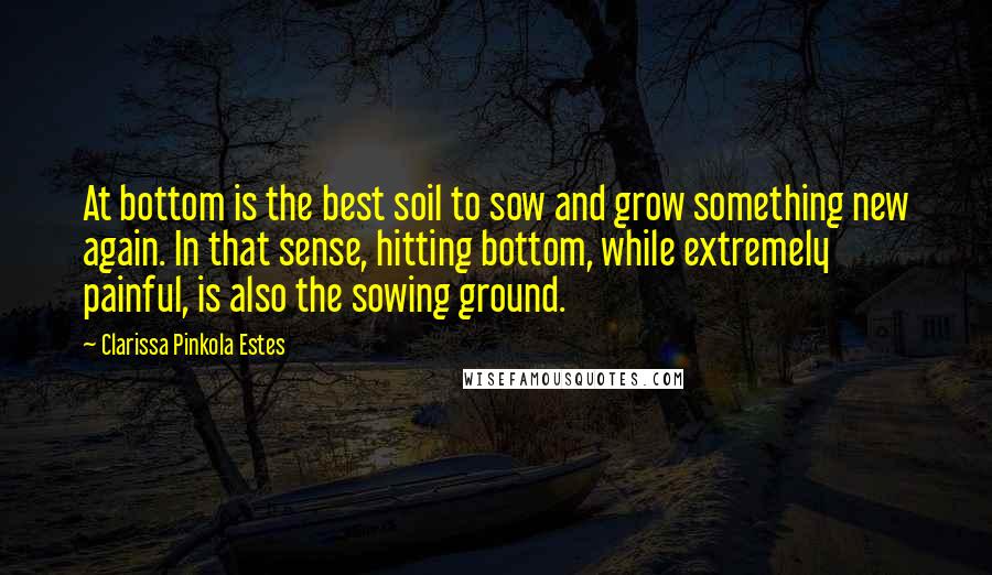 Clarissa Pinkola Estes Quotes: At bottom is the best soil to sow and grow something new again. In that sense, hitting bottom, while extremely painful, is also the sowing ground.