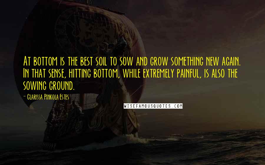 Clarissa Pinkola Estes Quotes: At bottom is the best soil to sow and grow something new again. In that sense, hitting bottom, while extremely painful, is also the sowing ground.