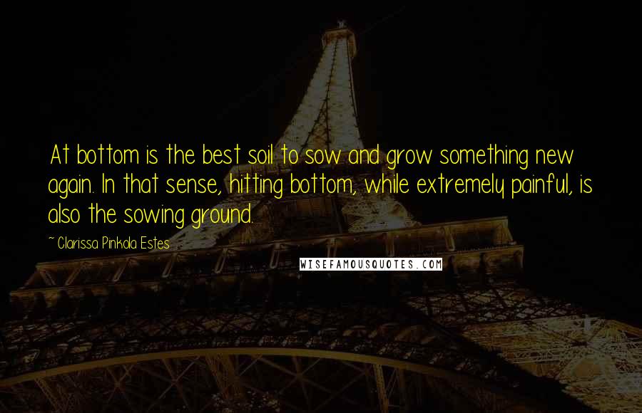 Clarissa Pinkola Estes Quotes: At bottom is the best soil to sow and grow something new again. In that sense, hitting bottom, while extremely painful, is also the sowing ground.