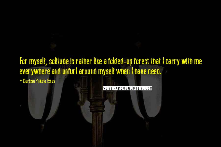 Clarissa Pinkola Estes Quotes: For myself, solitude is rather like a folded-up forest that I carry with me everywhere and unfurl around myself when I have need.