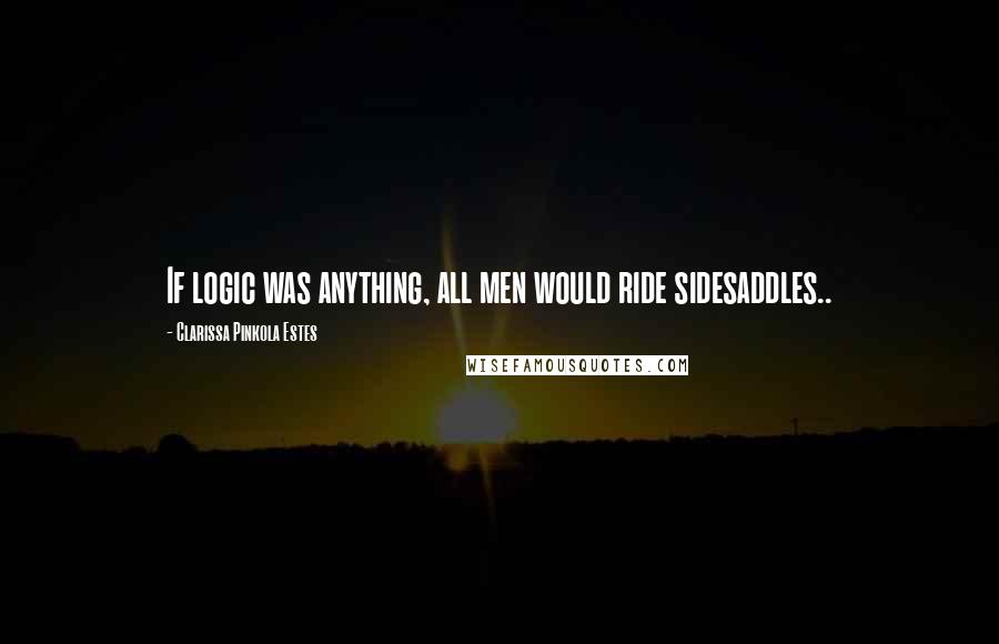Clarissa Pinkola Estes Quotes: If logic was anything, all men would ride sidesaddles..