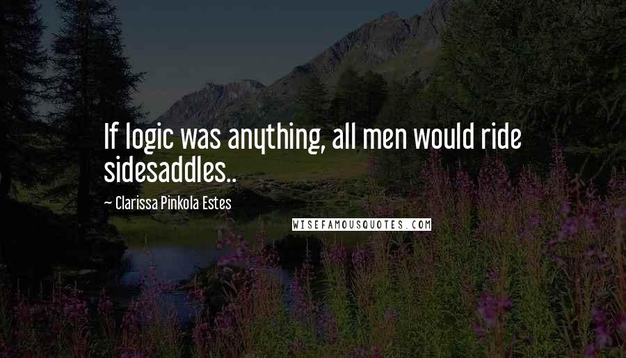 Clarissa Pinkola Estes Quotes: If logic was anything, all men would ride sidesaddles..