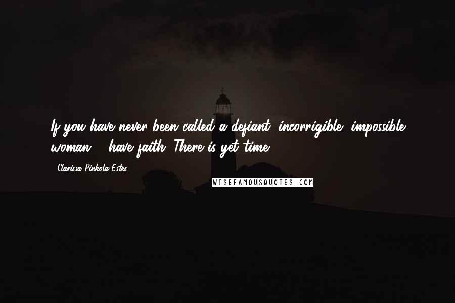 Clarissa Pinkola Estes Quotes: If you have never been called a defiant, incorrigible, impossible woman ... have faith. There is yet time.