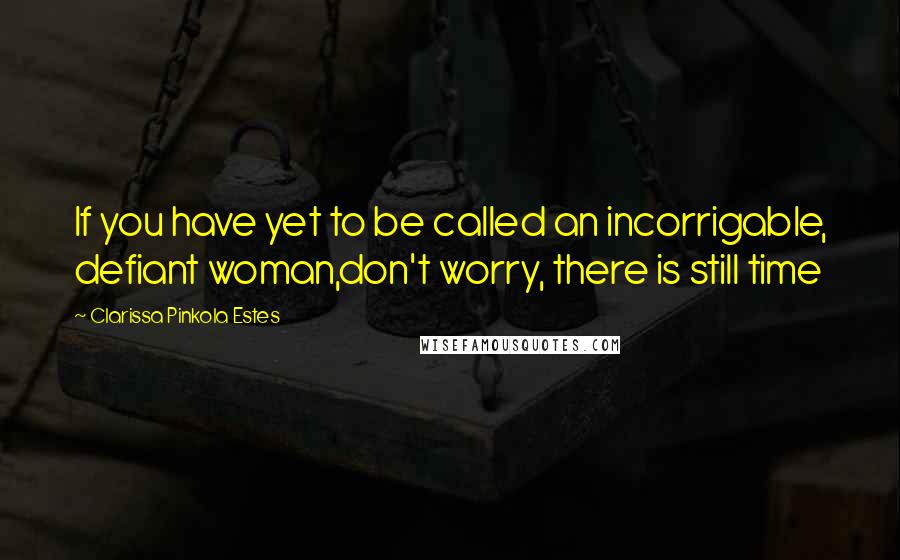 Clarissa Pinkola Estes Quotes: If you have yet to be called an incorrigable, defiant woman,don't worry, there is still time