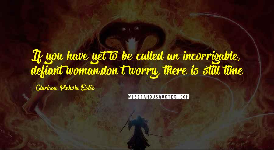 Clarissa Pinkola Estes Quotes: If you have yet to be called an incorrigable, defiant woman,don't worry, there is still time