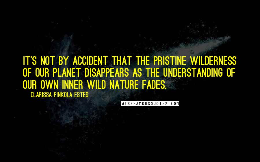 Clarissa Pinkola Estes Quotes: It's not by accident that the pristine wilderness of our planet disappears as the understanding of our own inner wild nature fades.