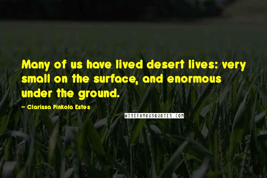 Clarissa Pinkola Estes Quotes: Many of us have lived desert lives: very small on the surface, and enormous under the ground.