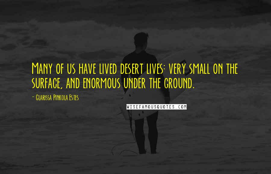 Clarissa Pinkola Estes Quotes: Many of us have lived desert lives: very small on the surface, and enormous under the ground.