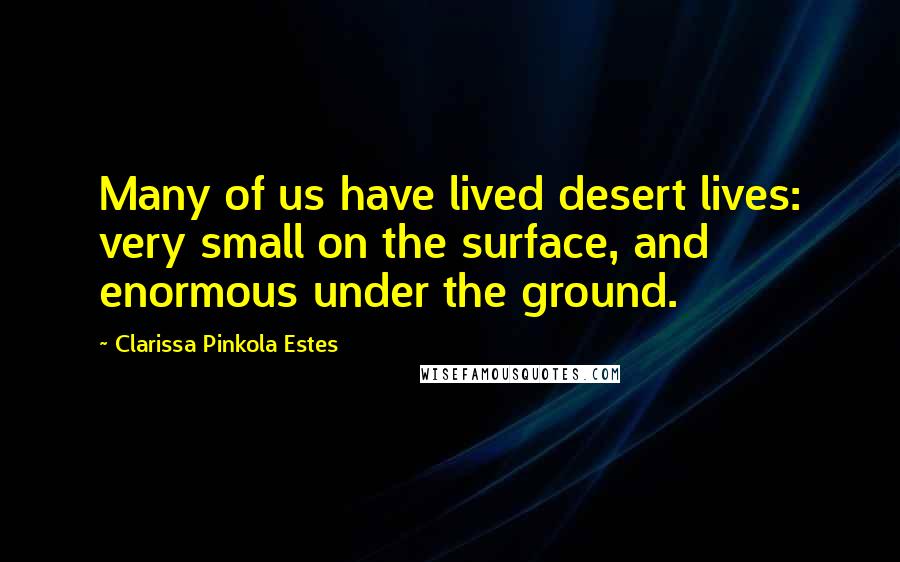 Clarissa Pinkola Estes Quotes: Many of us have lived desert lives: very small on the surface, and enormous under the ground.