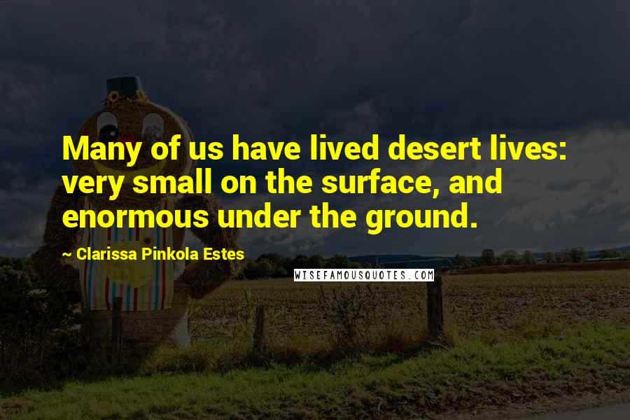 Clarissa Pinkola Estes Quotes: Many of us have lived desert lives: very small on the surface, and enormous under the ground.