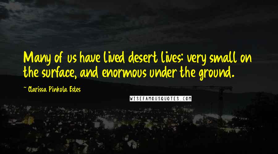 Clarissa Pinkola Estes Quotes: Many of us have lived desert lives: very small on the surface, and enormous under the ground.