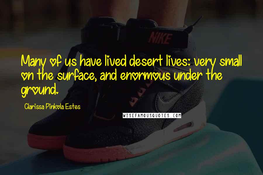 Clarissa Pinkola Estes Quotes: Many of us have lived desert lives: very small on the surface, and enormous under the ground.