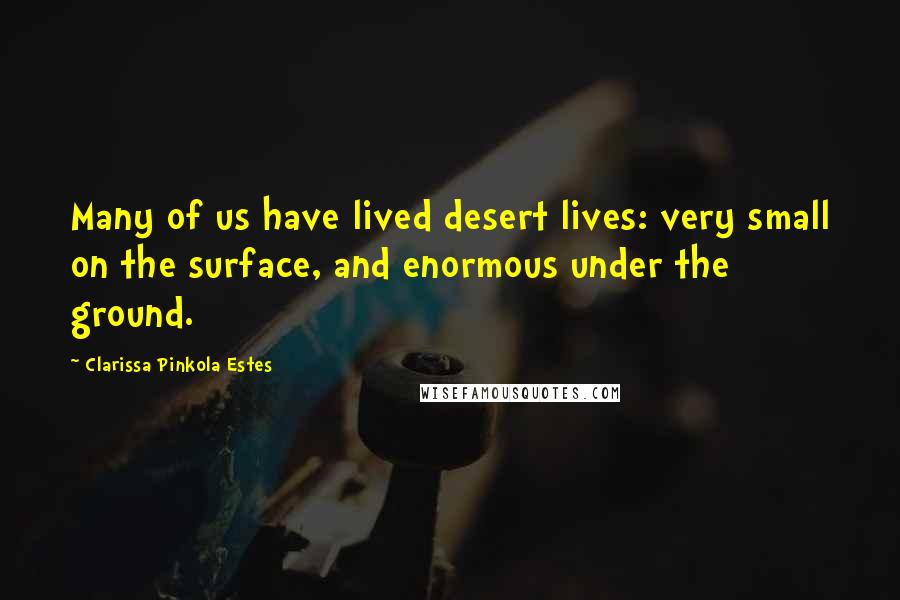 Clarissa Pinkola Estes Quotes: Many of us have lived desert lives: very small on the surface, and enormous under the ground.