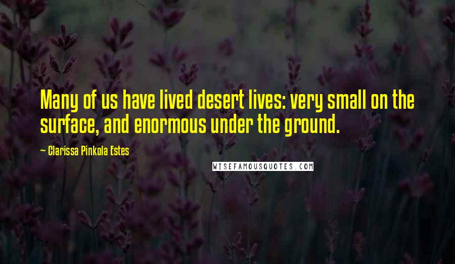 Clarissa Pinkola Estes Quotes: Many of us have lived desert lives: very small on the surface, and enormous under the ground.