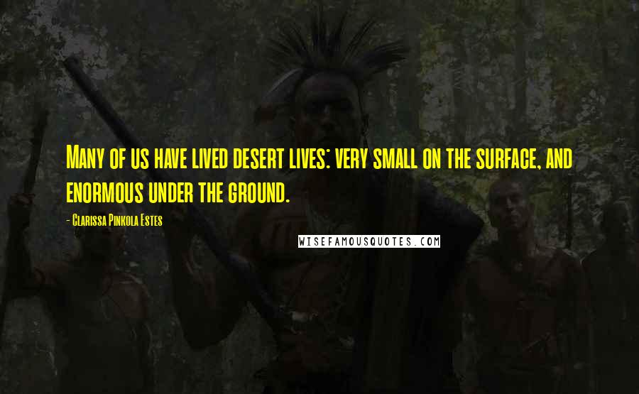 Clarissa Pinkola Estes Quotes: Many of us have lived desert lives: very small on the surface, and enormous under the ground.