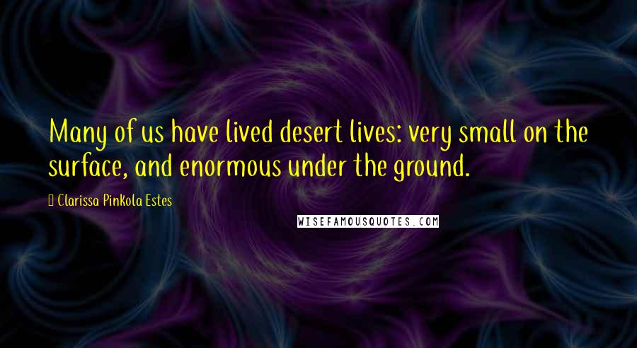 Clarissa Pinkola Estes Quotes: Many of us have lived desert lives: very small on the surface, and enormous under the ground.