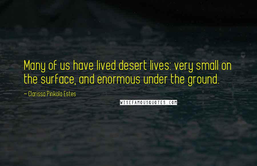 Clarissa Pinkola Estes Quotes: Many of us have lived desert lives: very small on the surface, and enormous under the ground.