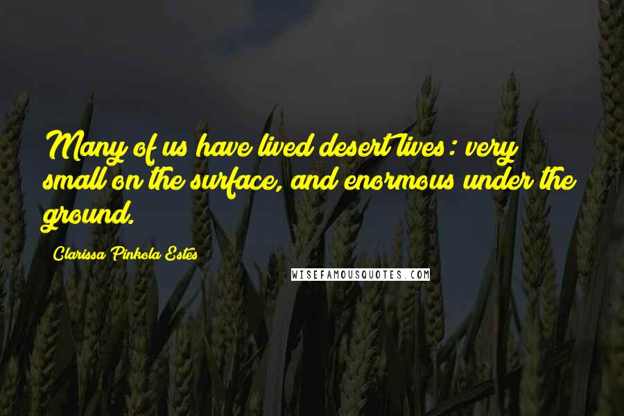 Clarissa Pinkola Estes Quotes: Many of us have lived desert lives: very small on the surface, and enormous under the ground.