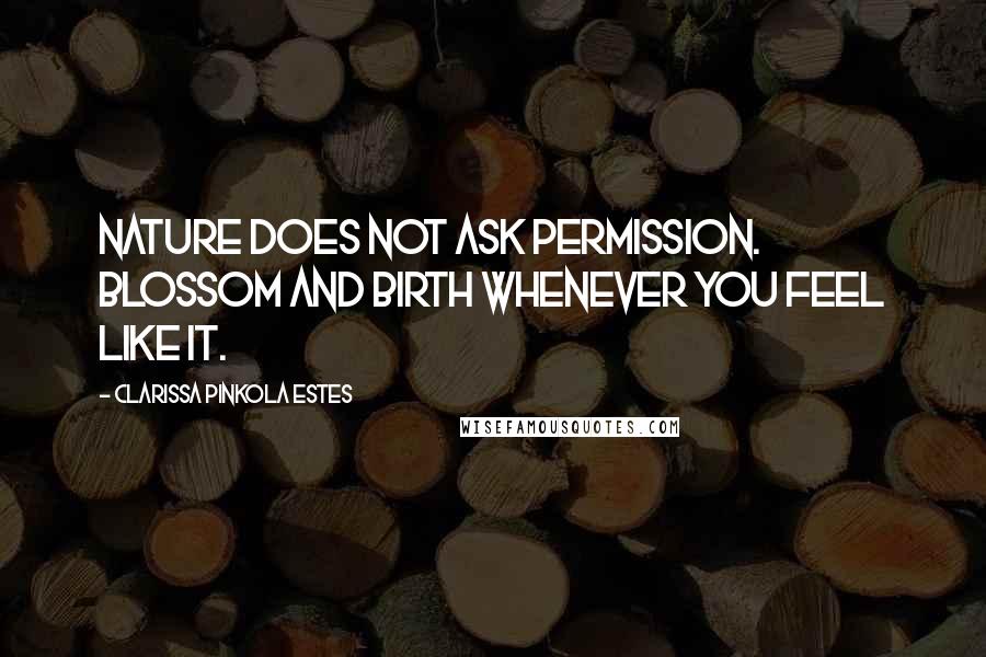 Clarissa Pinkola Estes Quotes: Nature does not ask permission. Blossom and birth whenever you feel like it.