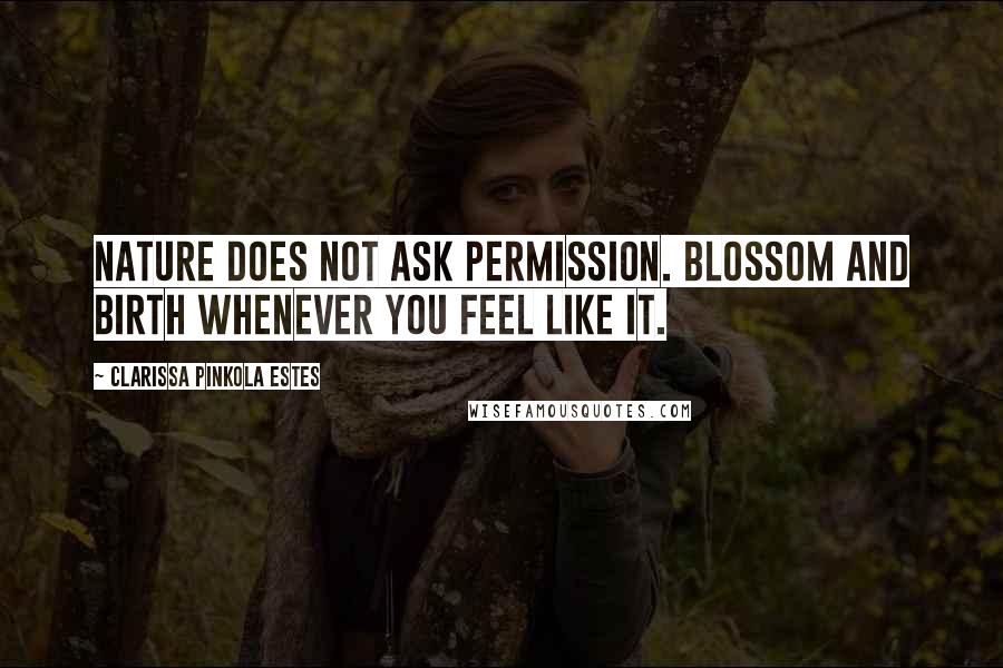 Clarissa Pinkola Estes Quotes: Nature does not ask permission. Blossom and birth whenever you feel like it.