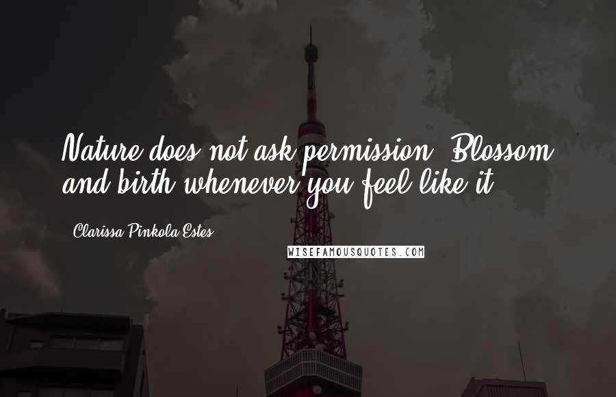 Clarissa Pinkola Estes Quotes: Nature does not ask permission. Blossom and birth whenever you feel like it.