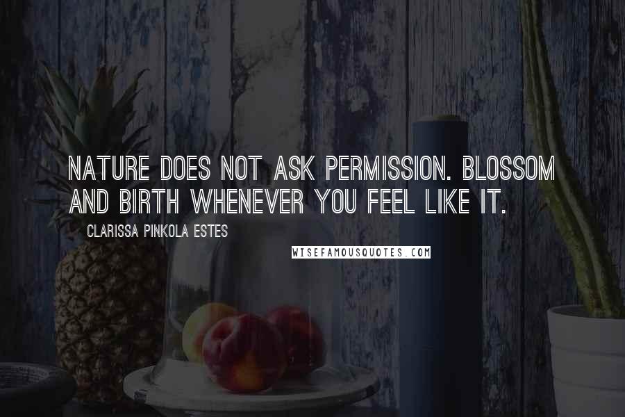 Clarissa Pinkola Estes Quotes: Nature does not ask permission. Blossom and birth whenever you feel like it.