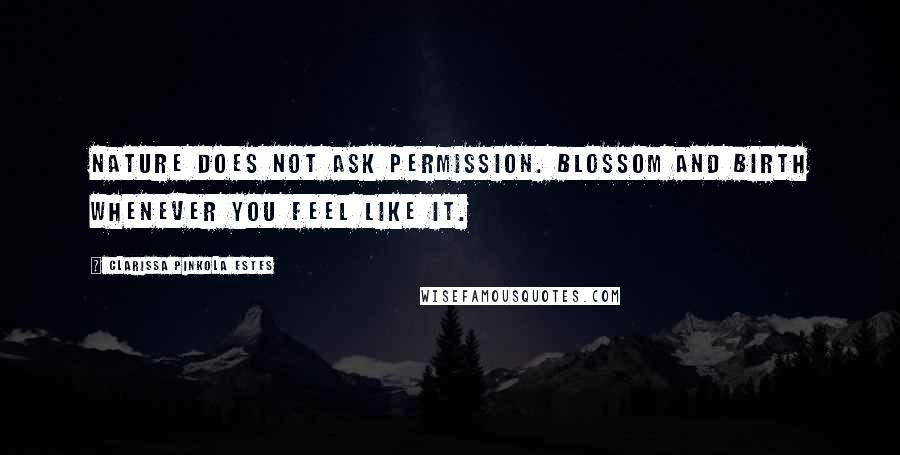 Clarissa Pinkola Estes Quotes: Nature does not ask permission. Blossom and birth whenever you feel like it.