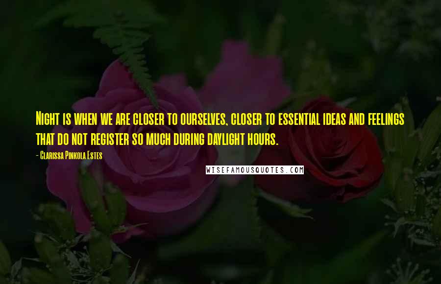 Clarissa Pinkola Estes Quotes: Night is when we are closer to ourselves, closer to essential ideas and feelings that do not register so much during daylight hours.