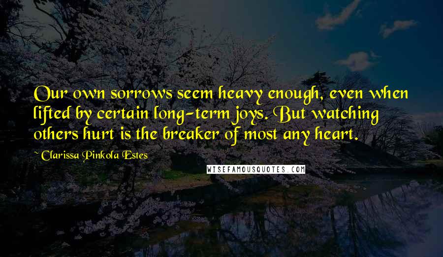 Clarissa Pinkola Estes Quotes: Our own sorrows seem heavy enough, even when lifted by certain long-term joys. But watching others hurt is the breaker of most any heart.