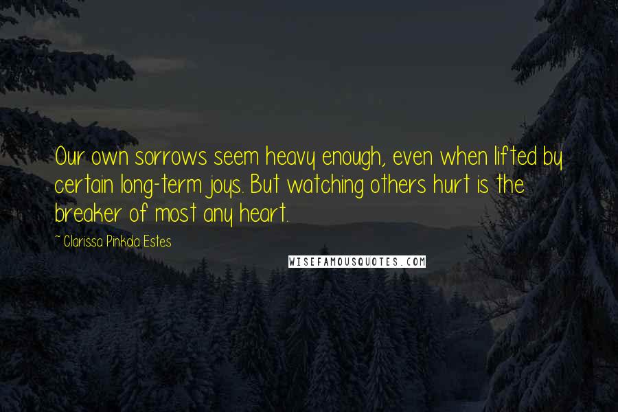 Clarissa Pinkola Estes Quotes: Our own sorrows seem heavy enough, even when lifted by certain long-term joys. But watching others hurt is the breaker of most any heart.