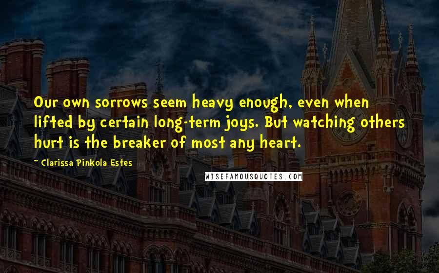 Clarissa Pinkola Estes Quotes: Our own sorrows seem heavy enough, even when lifted by certain long-term joys. But watching others hurt is the breaker of most any heart.