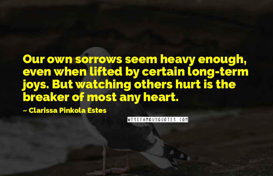 Clarissa Pinkola Estes Quotes: Our own sorrows seem heavy enough, even when lifted by certain long-term joys. But watching others hurt is the breaker of most any heart.