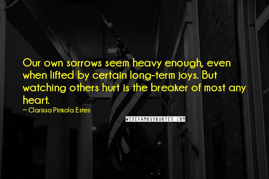 Clarissa Pinkola Estes Quotes: Our own sorrows seem heavy enough, even when lifted by certain long-term joys. But watching others hurt is the breaker of most any heart.