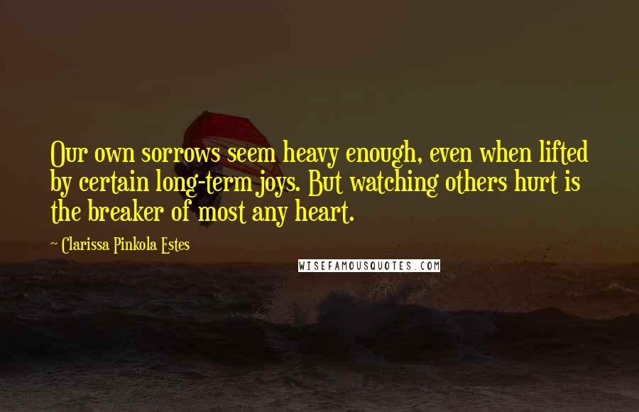 Clarissa Pinkola Estes Quotes: Our own sorrows seem heavy enough, even when lifted by certain long-term joys. But watching others hurt is the breaker of most any heart.