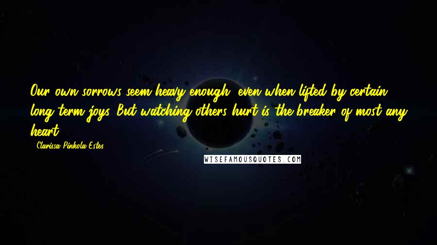Clarissa Pinkola Estes Quotes: Our own sorrows seem heavy enough, even when lifted by certain long-term joys. But watching others hurt is the breaker of most any heart.