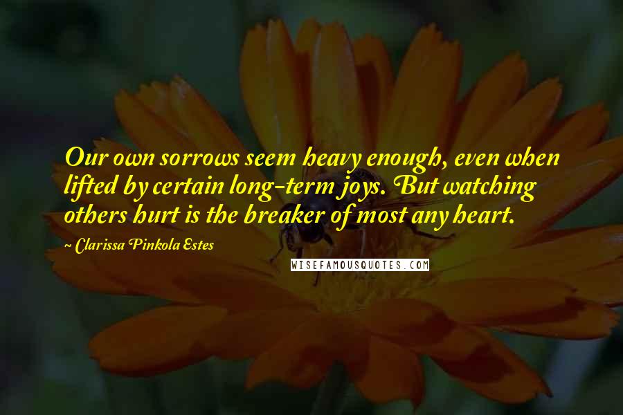 Clarissa Pinkola Estes Quotes: Our own sorrows seem heavy enough, even when lifted by certain long-term joys. But watching others hurt is the breaker of most any heart.