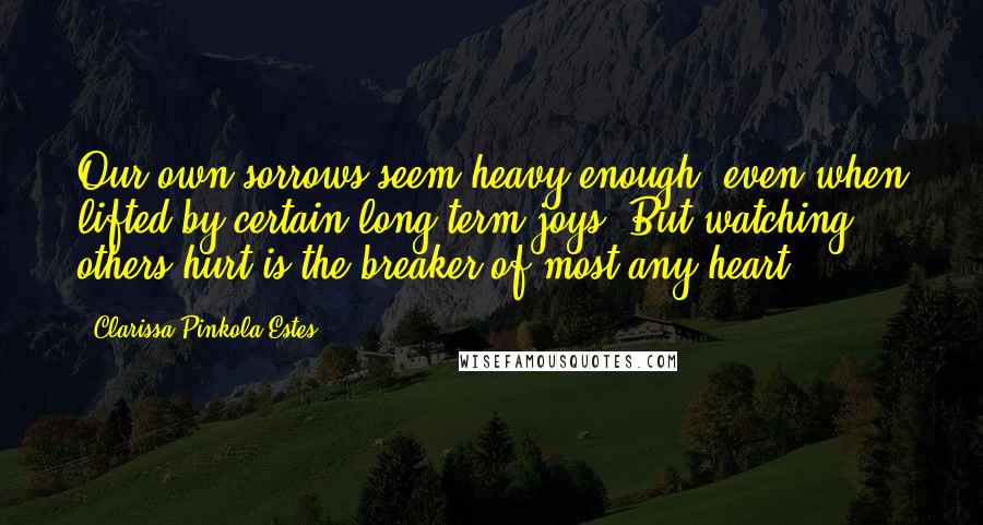 Clarissa Pinkola Estes Quotes: Our own sorrows seem heavy enough, even when lifted by certain long-term joys. But watching others hurt is the breaker of most any heart.