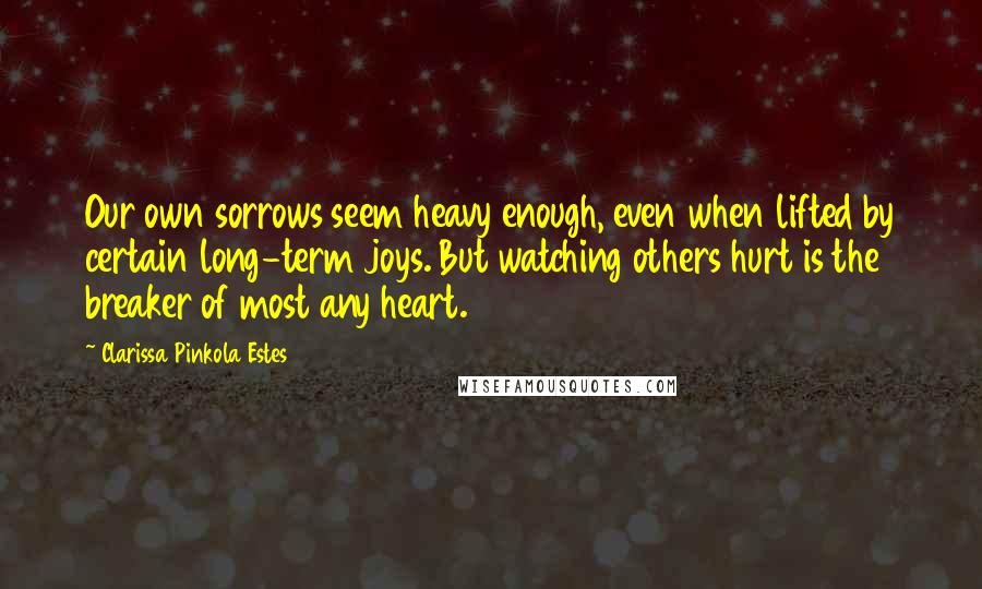 Clarissa Pinkola Estes Quotes: Our own sorrows seem heavy enough, even when lifted by certain long-term joys. But watching others hurt is the breaker of most any heart.