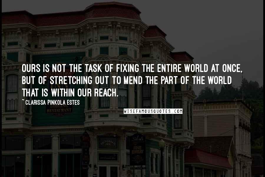 Clarissa Pinkola Estes Quotes: Ours is not the task of fixing the entire world at once, but of stretching out to mend the part of the world that is within our reach.