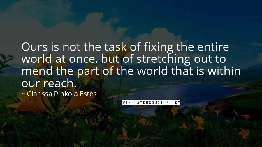 Clarissa Pinkola Estes Quotes: Ours is not the task of fixing the entire world at once, but of stretching out to mend the part of the world that is within our reach.