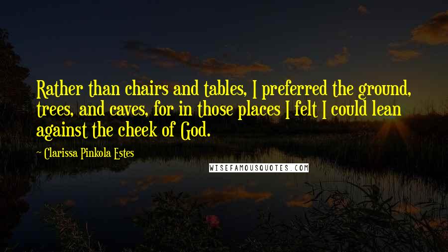 Clarissa Pinkola Estes Quotes: Rather than chairs and tables, I preferred the ground, trees, and caves, for in those places I felt I could lean against the cheek of God.