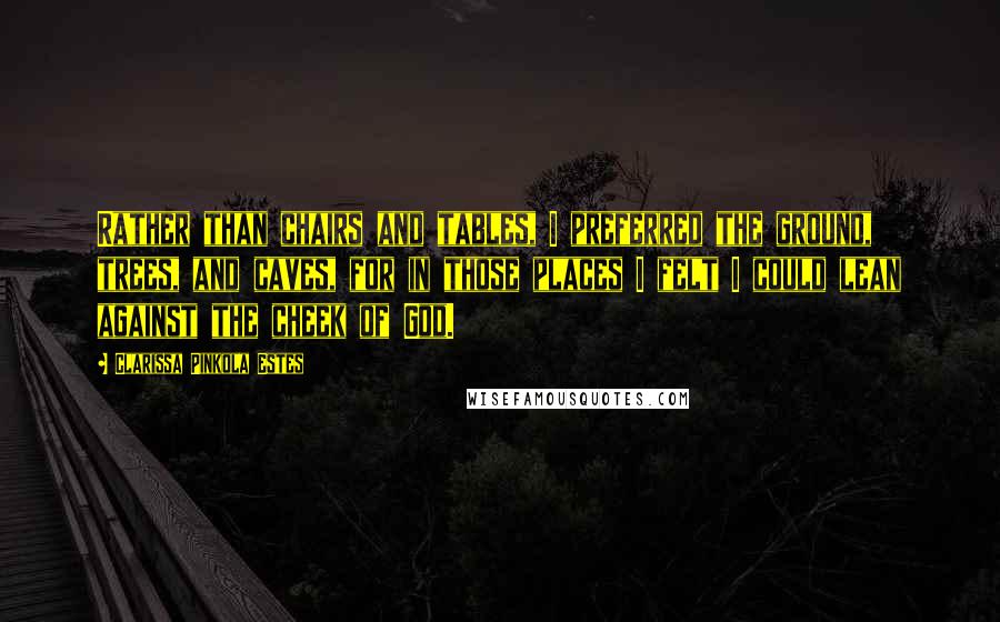 Clarissa Pinkola Estes Quotes: Rather than chairs and tables, I preferred the ground, trees, and caves, for in those places I felt I could lean against the cheek of God.