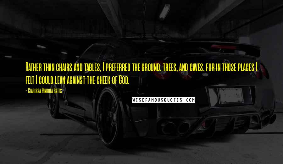 Clarissa Pinkola Estes Quotes: Rather than chairs and tables, I preferred the ground, trees, and caves, for in those places I felt I could lean against the cheek of God.
