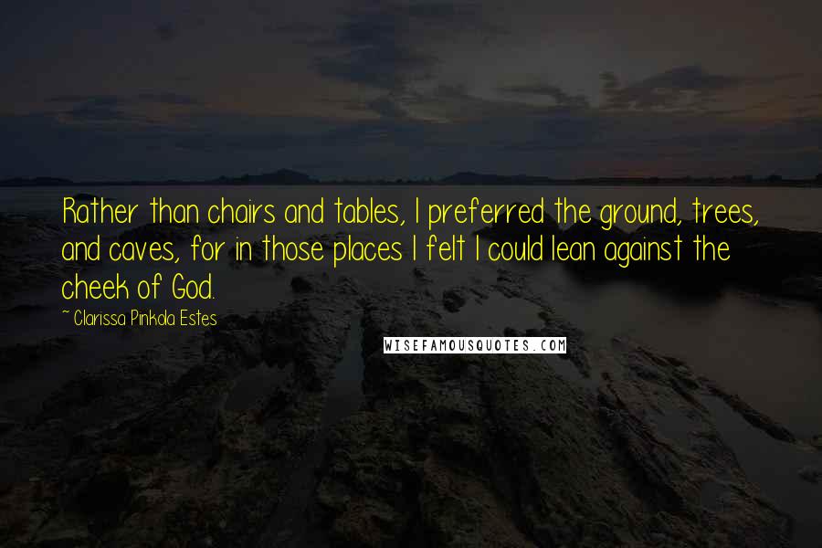 Clarissa Pinkola Estes Quotes: Rather than chairs and tables, I preferred the ground, trees, and caves, for in those places I felt I could lean against the cheek of God.