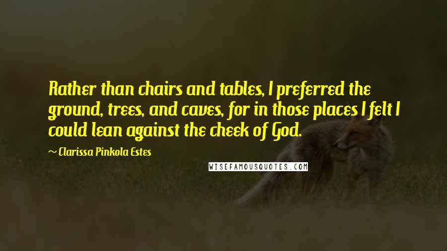 Clarissa Pinkola Estes Quotes: Rather than chairs and tables, I preferred the ground, trees, and caves, for in those places I felt I could lean against the cheek of God.