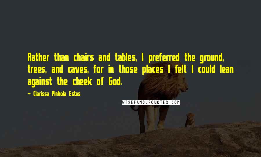 Clarissa Pinkola Estes Quotes: Rather than chairs and tables, I preferred the ground, trees, and caves, for in those places I felt I could lean against the cheek of God.