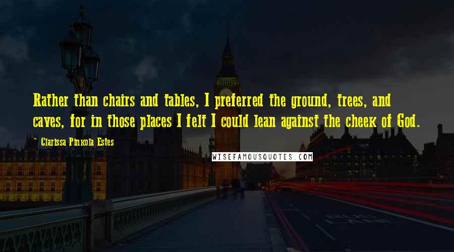 Clarissa Pinkola Estes Quotes: Rather than chairs and tables, I preferred the ground, trees, and caves, for in those places I felt I could lean against the cheek of God.