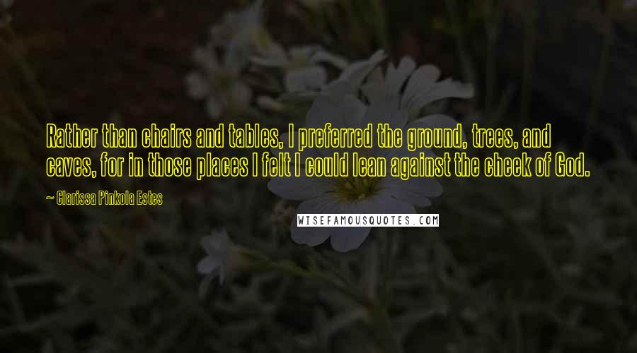 Clarissa Pinkola Estes Quotes: Rather than chairs and tables, I preferred the ground, trees, and caves, for in those places I felt I could lean against the cheek of God.