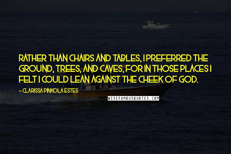 Clarissa Pinkola Estes Quotes: Rather than chairs and tables, I preferred the ground, trees, and caves, for in those places I felt I could lean against the cheek of God.